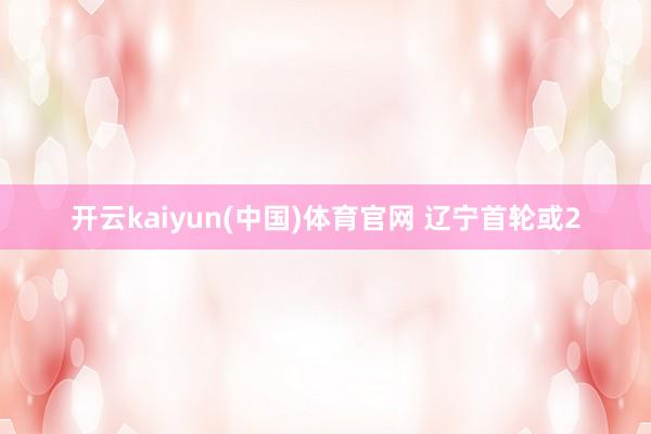 开云kaiyun(中国)体育官网 辽宁首轮或2