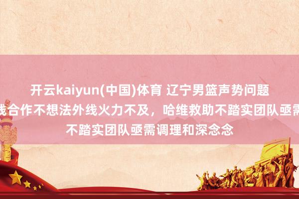 开云kaiyun(中国)体育 辽宁男篮声势问题水落石出，内线合作不想法外线火力不及，哈维救助不踏实团队亟需调理和深念念