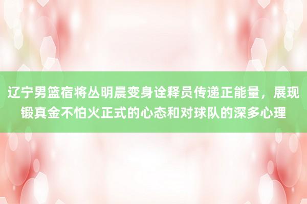 辽宁男篮宿将丛明晨变身诠释员传递正能量，展现锻真金不怕火正式的心态和对球队的深多心理