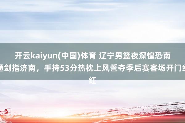 开云kaiyun(中国)体育 辽宁男篮夜深惶恐南通剑指济南，手持53分热枕上风誓夺季后赛客场开门红