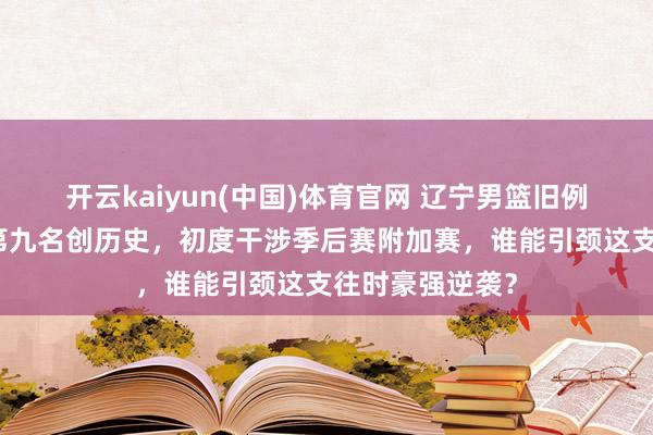 开云kaiyun(中国)体育官网 辽宁男篮旧例赛缺憾收官，第九名创历史，初度干涉季后赛附加赛，谁能引颈这支往时豪强逆袭？