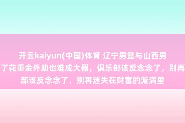 开云kaiyun(中国)体育 辽宁男篮与山西男篮的失败实例，宗旨了花重金外助也难成大器，俱乐部该反念念了，别再迷失在财富的漩涡里