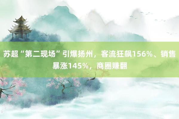 苏超“第二现场”引爆扬州，客流狂飙156%、销售暴涨145%，商圈赚翻