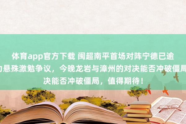 体育app官方下载 闽超南平首场对阵宁德已逾期四球，实力悬殊激勉争议，今晚龙岩与漳州的对决能否冲破僵局，值得期待！