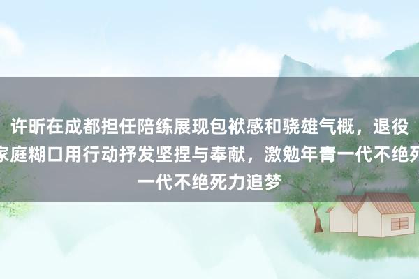 许昕在成都担任陪练展现包袱感和骁雄气概，退役后投身家庭糊口用行动抒发坚捏与奉献，激勉年青一代不绝死力追梦