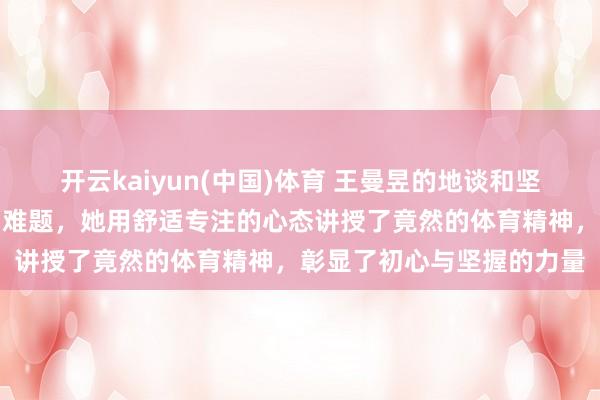 开云kaiyun(中国)体育 王曼昱的地谈和坚定在流量泛滥的期间尤为难题，她用舒适专注的心态讲授了竟然的体育精神，彰显了初心与坚握的力量