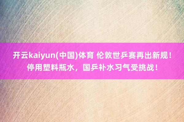 开云kaiyun(中国)体育 伦敦世乒赛再出新规！停用塑料瓶水，国乒补水习气受挑战！