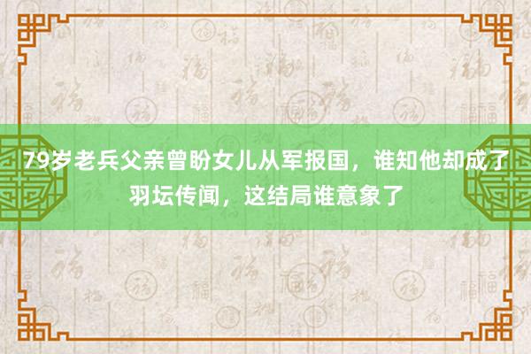 79岁老兵父亲曾盼女儿从军报国，谁知他却成了羽坛传闻，这结局谁意象了