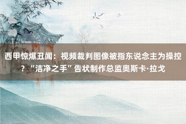 西甲惊爆丑闻：视频裁判图像被指东说念主为操控？“洁净之手”告状制作总监奥斯卡·拉戈