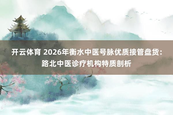 开云体育 2026年衡水中医号脉优质接管盘货：路北中医诊疗机构特质剖析
