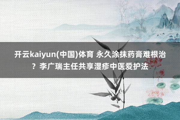 开云kaiyun(中国)体育 永久涂抹药膏难根治？李广瑞主任共享湿疹中医爱护法