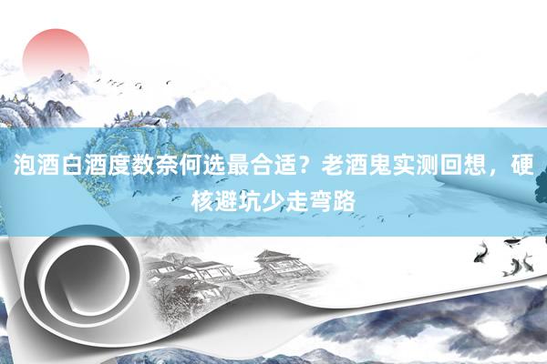 泡酒白酒度数奈何选最合适？老酒鬼实测回想，硬核避坑少走弯路