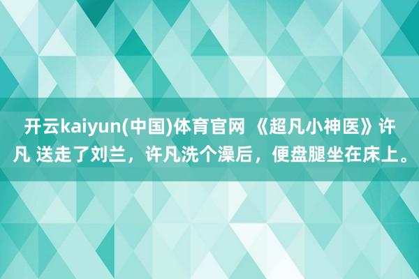 开云kaiyun(中国)体育官网 《超凡小神医》许凡 送走了刘兰，许凡洗个澡后，便盘腿坐在床上。