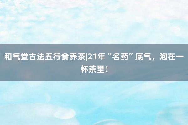 和气堂古法五行食养茶|21年“名药”底气，泡在一杯茶里！