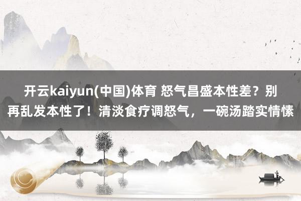 开云kaiyun(中国)体育 怒气昌盛本性差？别再乱发本性了！清淡食疗调怒气，一碗汤踏实情愫