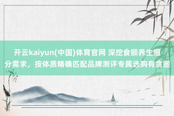 开云kaiyun(中国)体育官网 深挖食颐养生细分需求，按体质精确匹配品牌测评专属选购有贪图