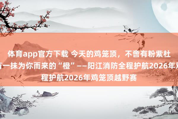 体育app官方下载 今天的鸡笼顶，不啻有粉紫杜鹃花海，还有一抹为你而来的“橙”——阳江消防全程护航2026年鸡笼顶越野赛