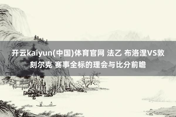 开云kaiyun(中国)体育官网 法乙 布洛涅VS敦刻尔克 赛事全标的理会与比分前瞻