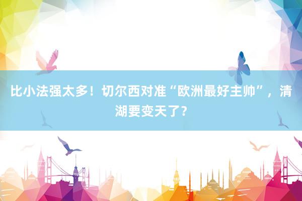 比小法强太多！切尔西对准“欧洲最好主帅”，清湖要变天了？