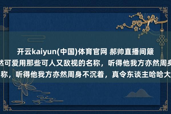 开云kaiyun(中国)体育官网 郝帅直播间簸弄邱贻可年龄大了，却仍然可爱用那些可人又敌视的名称，听得他我方亦然周身不沉着，真令东谈主哈哈大笑
