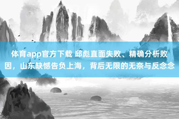 体育app官方下载 邱彪直面失败、精确分析败因，山东缺憾告负上海，背后无限的无奈与反念念