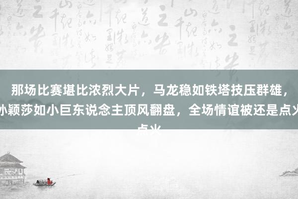 那场比赛堪比浓烈大片，马龙稳如铁塔技压群雄，孙颖莎如小巨东说念主顶风翻盘，全场情谊被还是点火