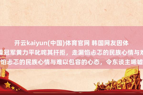 开云kaiyun(中国)体育官网 韩国网友因体操公主许昭英嫁给中国体操冠军黄力平叱咤其扞拒，走漏馅忐忑的民族心情与难以包容的心态，令东谈主唏嘘不已