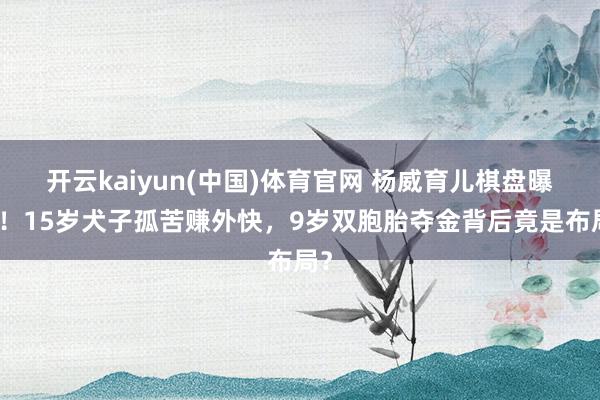 开云kaiyun(中国)体育官网 杨威育儿棋盘曝光！15岁犬子孤苦赚外快，9岁双胞胎夺金背后竟是布局？