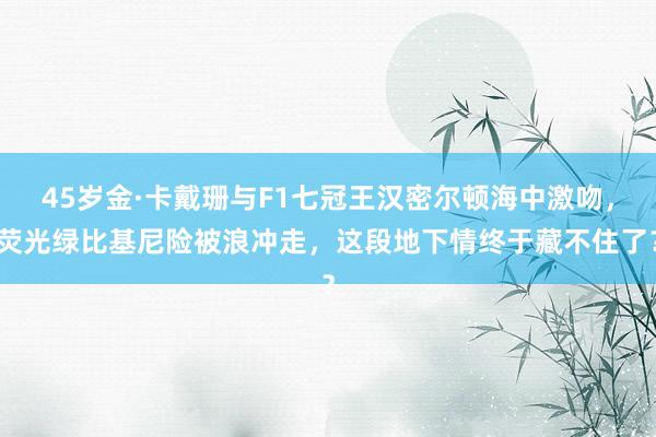 45岁金·卡戴珊与F1七冠王汉密尔顿海中激吻，荧光绿比基尼险被浪冲走，这段地下情终于藏不住了？