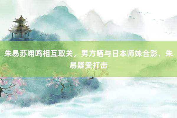 朱易苏翊鸣相互取关，男方晒与日本师妹合影，朱易疑受打击