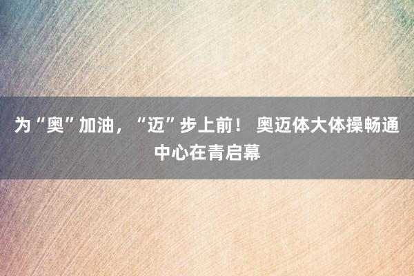 为“奥”加油，“迈”步上前！ 奥迈体大体操畅通中心在青启幕