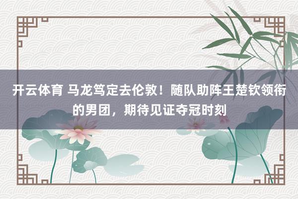 开云体育 马龙笃定去伦敦！随队助阵王楚钦领衔的男团，期待见证夺冠时刻