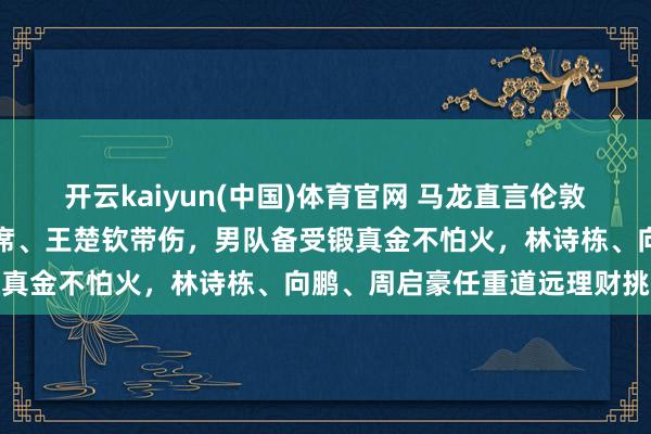 开云kaiyun(中国)体育官网 马龙直言伦敦世乒赛难度大，樊振东缺席、王楚钦带伤，男队备受锻真金不怕火，林诗栋、向鹏、周启豪任重道远理财挑战