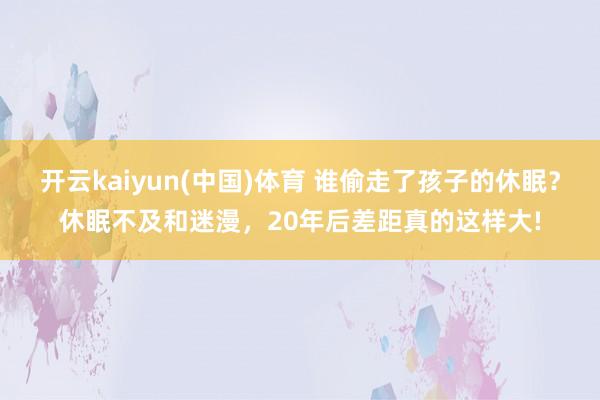 开云kaiyun(中国)体育 谁偷走了孩子的休眠？休眠不及和迷漫，20年后差距真的这样大!
