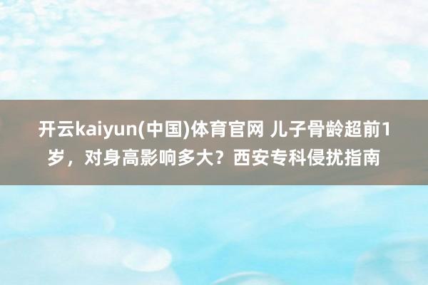 开云kaiyun(中国)体育官网 儿子骨龄超前1岁，对身高影响多大？西安专科侵扰指南