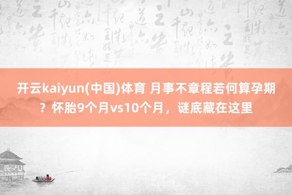 开云kaiyun(中国)体育 月事不章程若何算孕期？怀胎9个月vs10个月，谜底藏在这里