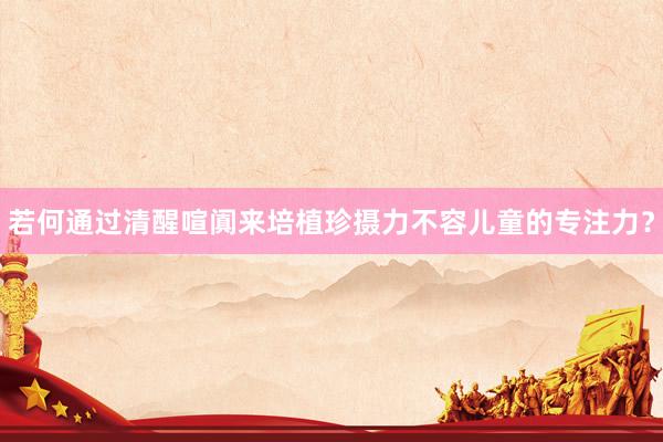 若何通过清醒喧阗来培植珍摄力不容儿童的专注力？