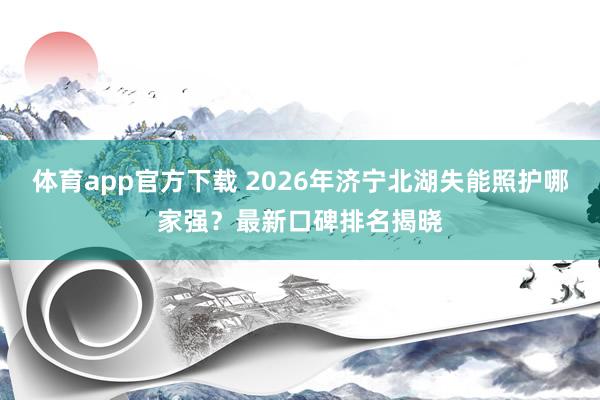 体育app官方下载 2026年济宁北湖失能照护哪家强？最新口碑排名揭晓
