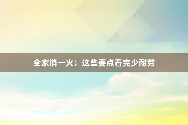 全家消一火！这些要点看完少耐劳