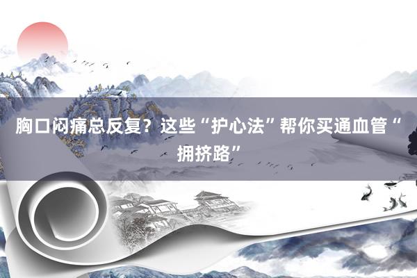 胸口闷痛总反复？这些“护心法”帮你买通血管“拥挤路”