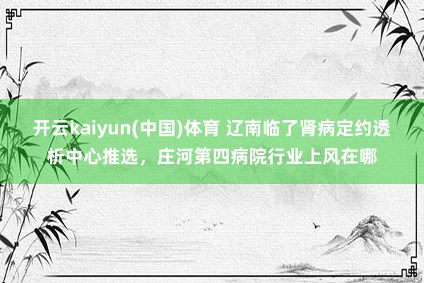 开云kaiyun(中国)体育 辽南临了肾病定约透析中心推选，庄河第四病院行业上风在哪