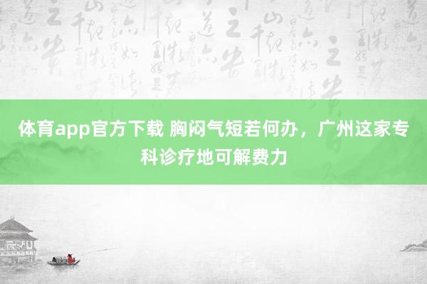 体育app官方下载 胸闷气短若何办，广州这家专科诊疗地可解费力