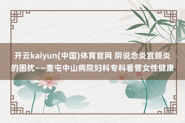 开云kaiyun(中国)体育官网 阴说念炎宫颈炎的困扰——奎屯中山病院妇科专科看管女性健康