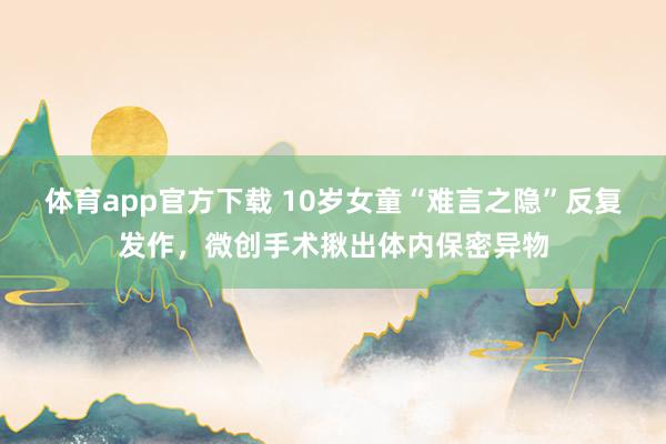 体育app官方下载 10岁女童“难言之隐”反复发作，微创手术揪出体内保密异物