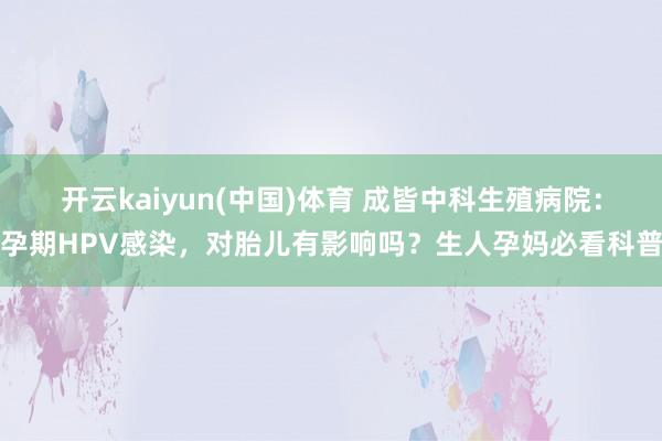 开云kaiyun(中国)体育 成皆中科生殖病院：孕期HPV感染，对胎儿有影响吗？生人孕妈必看科普