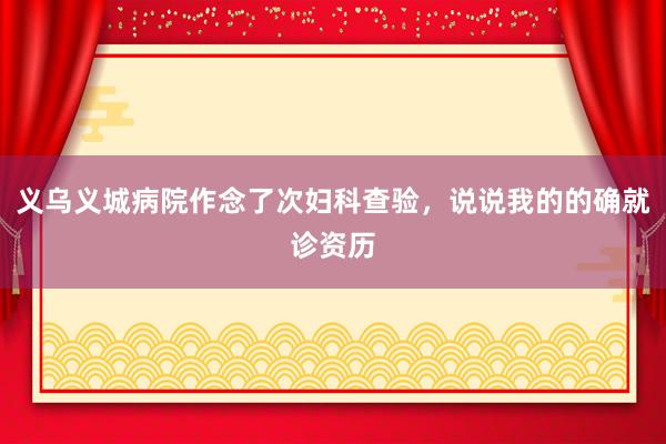 义乌义城病院作念了次妇科查验，说说我的的确就诊资历