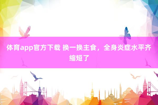 体育app官方下载 换一换主食，全身炎症水平齐缩短了