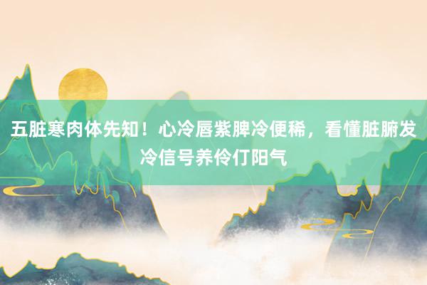 五脏寒肉体先知！心冷唇紫脾冷便稀，看懂脏腑发冷信号养伶仃阳气