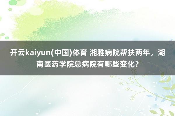 开云kaiyun(中国)体育 湘雅病院帮扶两年，湖南医药学院总病院有哪些变化？
