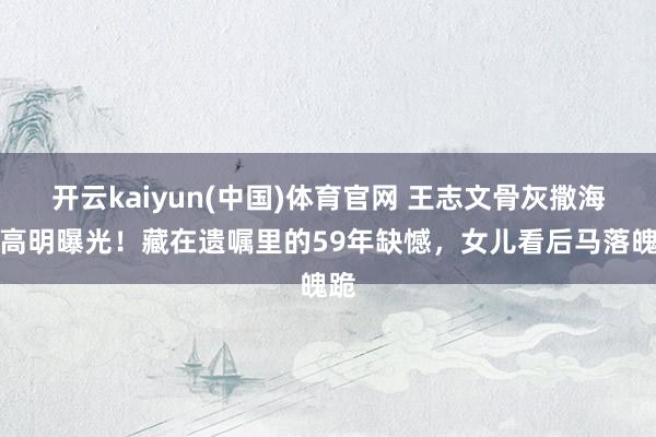 开云kaiyun(中国)体育官网 王志文骨灰撒海前高明曝光！藏在遗嘱里的59年缺憾，女儿看后马落魄跪